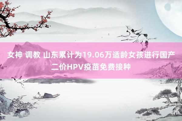 女神 调教 山东累计为19.06万适龄女孩进行国产二价HPV疫苗免费接种