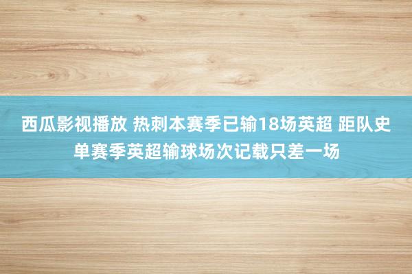 西瓜影视播放 热刺本赛季已输18场英超 距队史单赛季英超输球场次记载只差一场