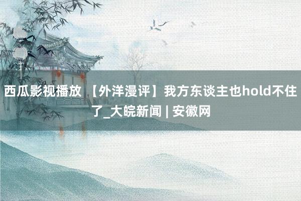 西瓜影视播放 【外洋漫评】我方东谈主也hold不住了_大皖新闻 | 安徽网
