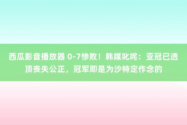 西瓜影音播放器 0-7惨败！韩媒叱咤：亚冠已透顶丧失公正，冠