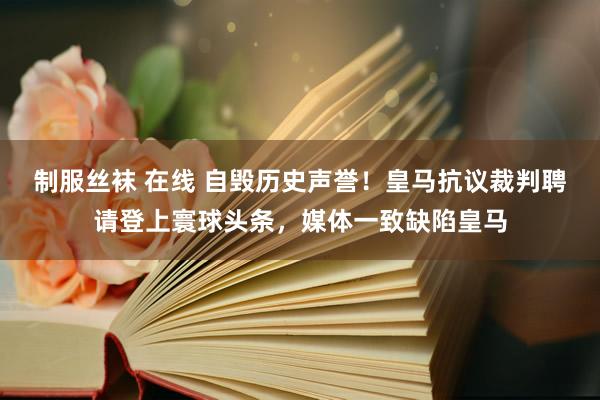 制服丝袜 在线 自毁历史声誉！皇马抗议裁判聘请登上寰球头条，