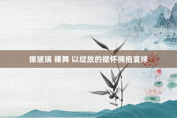 擦玻璃 裸舞 以绽放的襟怀拥抱寰球