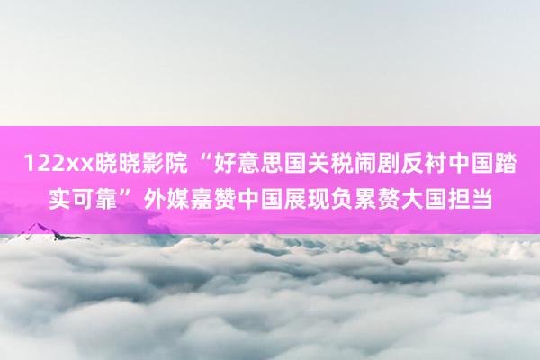 122xx晓晓影院 “好意思国关税闹剧反衬中国踏实可靠” 外